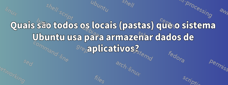 Quais são todos os locais (pastas) que o sistema Ubuntu usa para armazenar dados de aplicativos?