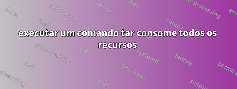 executar um comando tar consome todos os recursos