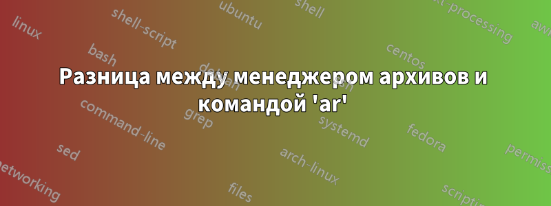 Разница между менеджером архивов и командой 'ar'