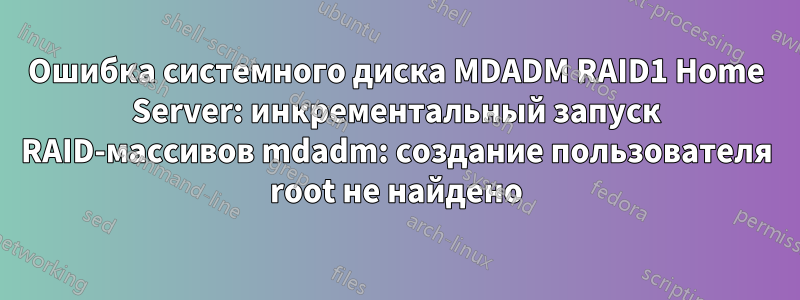 Ошибка системного диска MDADM RAID1 Home Server: инкрементальный запуск RAID-массивов mdadm: создание пользователя root не найдено