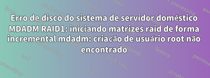 Erro de disco do sistema de servidor doméstico MDADM RAID1: iniciando matrizes raid de forma incremental mdadm: criação de usuário root não encontrado