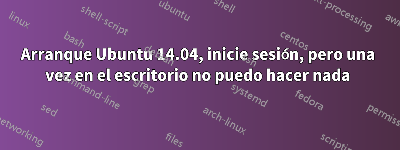 Arranque Ubuntu 14.04, inicie sesión, pero una vez en el escritorio no puedo hacer nada