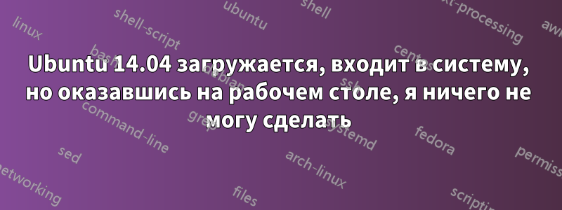 Ubuntu 14.04 загружается, входит в систему, но оказавшись на рабочем столе, я ничего не могу сделать