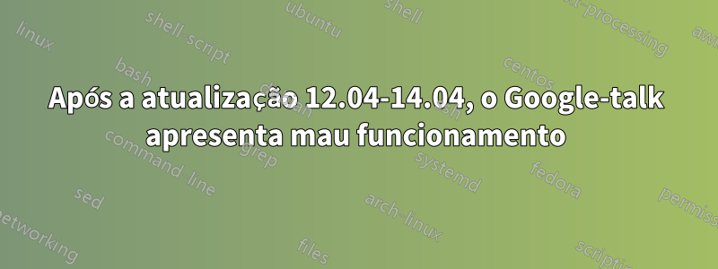 Após a atualização 12.04-14.04, o Google-talk apresenta mau funcionamento