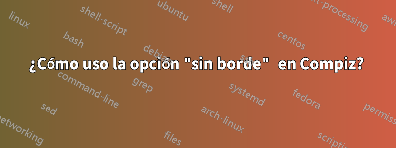 ¿Cómo uso la opción "sin borde" en Compiz?