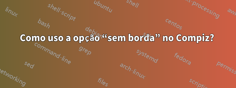 Como uso a opção “sem borda” no Compiz?