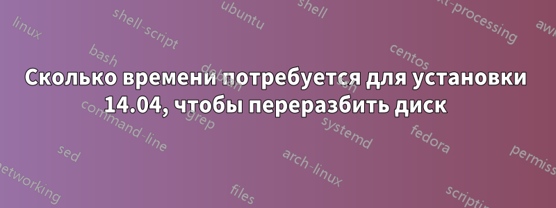 Сколько времени потребуется для установки 14.04, чтобы переразбить диск