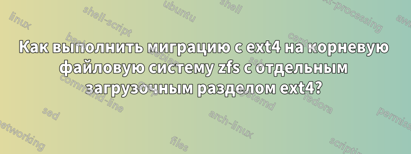 Как выполнить миграцию с ext4 на корневую файловую систему zfs с отдельным загрузочным разделом ext4?