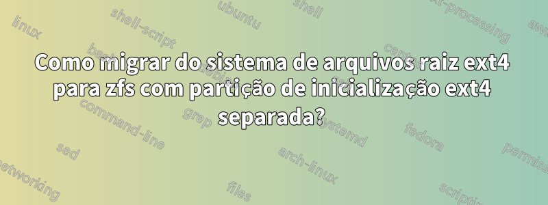 Como migrar do sistema de arquivos raiz ext4 para zfs com partição de inicialização ext4 separada?