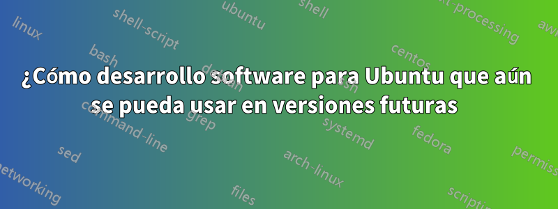 ¿Cómo desarrollo software para Ubuntu que aún se pueda usar en versiones futuras 