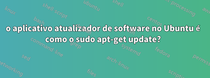 o aplicativo atualizador de software no Ubuntu é como o sudo apt-get update? 