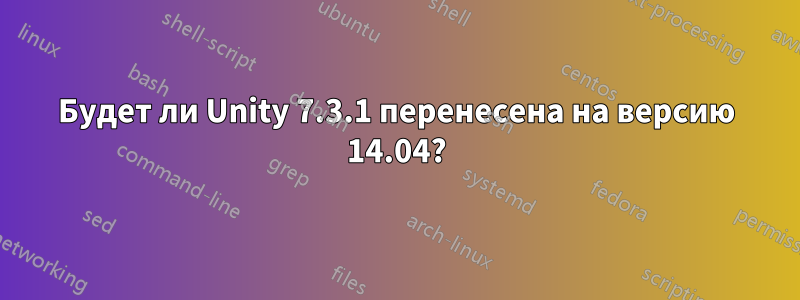 Будет ли Unity 7.3.1 перенесена на версию 14.04?