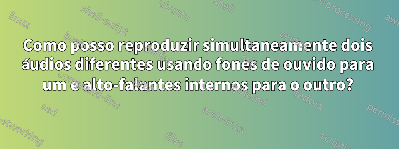 Como posso reproduzir simultaneamente dois áudios diferentes usando fones de ouvido para um e alto-falantes internos para o outro?