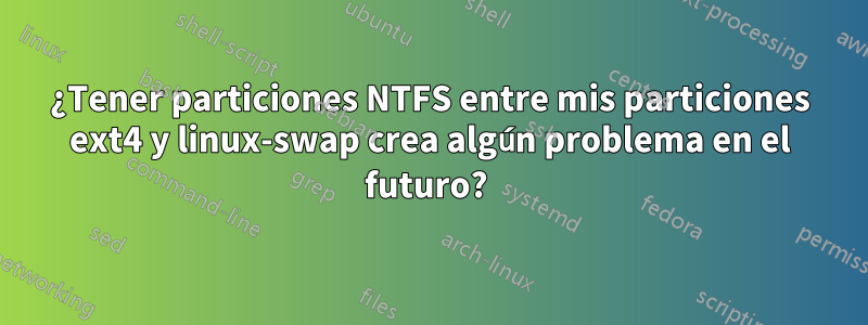 ¿Tener particiones NTFS entre mis particiones ext4 y linux-swap crea algún problema en el futuro? 