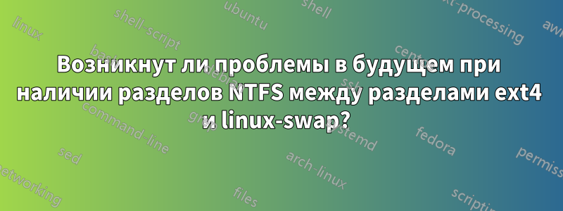 Возникнут ли проблемы в будущем при наличии разделов NTFS между разделами ext4 и linux-swap? 