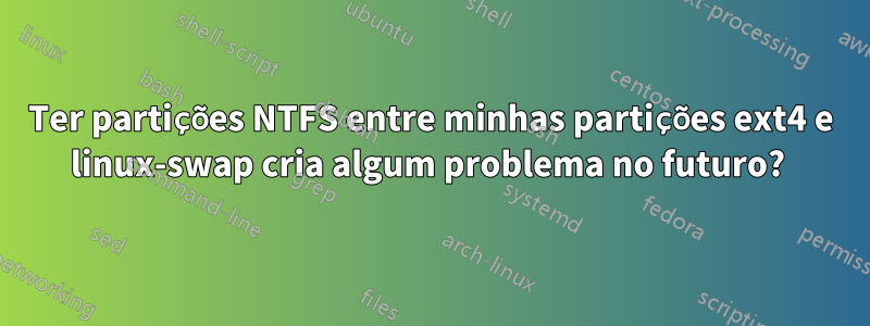 Ter partições NTFS entre minhas partições ext4 e linux-swap cria algum problema no futuro? 