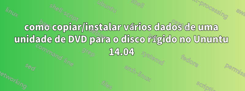 como copiar/instalar vários dados de uma unidade de DVD para o disco rígido no Ununtu 14.04