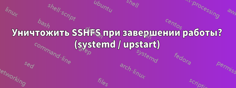 Уничтожить SSHFS при завершении работы? (systemd / upstart)