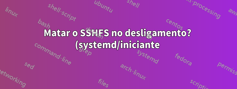 Matar o SSHFS no desligamento? (systemd/iniciante)