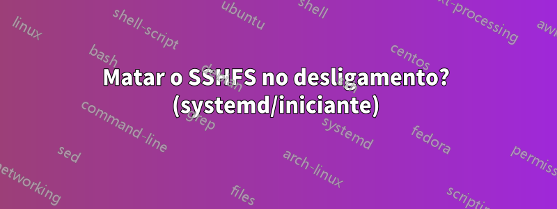Matar o SSHFS no desligamento? (systemd/iniciante)