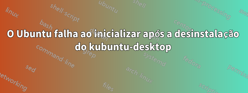 O Ubuntu falha ao inicializar após a desinstalação do kubuntu-desktop