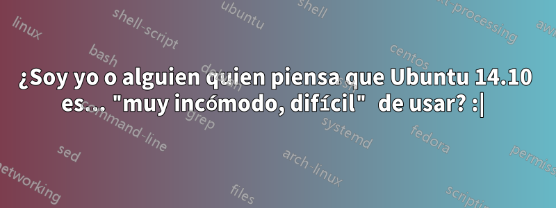 ¿Soy yo o alguien quien piensa que Ubuntu 14.10 es... "muy incómodo, difícil" de usar? :| 