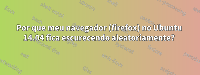 Por que meu navegador (firefox) no Ubuntu 14.04 fica escurecendo aleatoriamente?