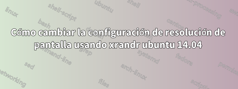 Cómo cambiar la configuración de resolución de pantalla usando xrandr ubuntu 14.04