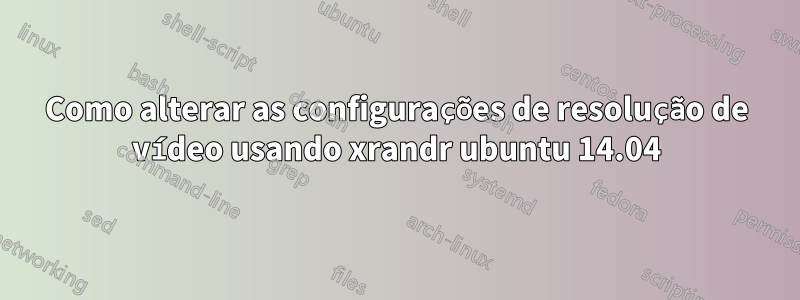Como alterar as configurações de resolução de vídeo usando xrandr ubuntu 14.04
