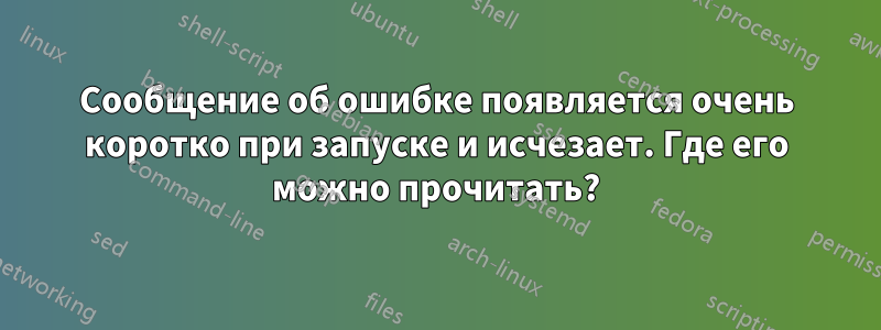 Сообщение об ошибке появляется очень коротко при запуске и исчезает. Где его можно прочитать?