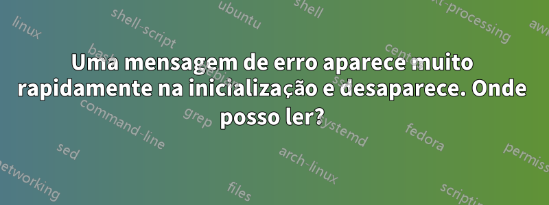 Uma mensagem de erro aparece muito rapidamente na inicialização e desaparece. Onde posso ler?