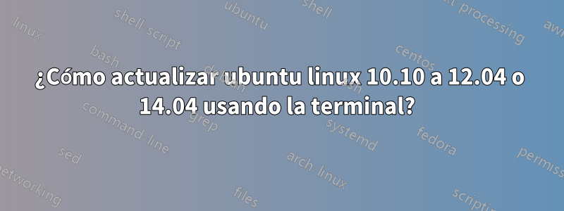 ¿Cómo actualizar ubuntu linux 10.10 a 12.04 o 14.04 usando la terminal? 