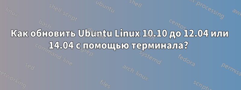 Как обновить Ubuntu Linux 10.10 до 12.04 или 14.04 с помощью терминала? 