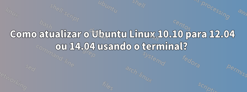 Como atualizar o Ubuntu Linux 10.10 para 12.04 ou 14.04 usando o terminal? 