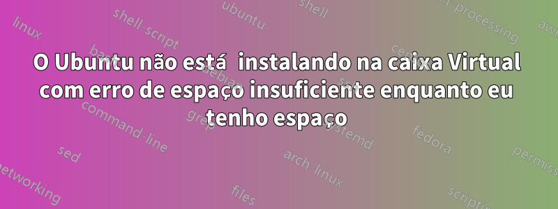 O Ubuntu não está instalando na caixa Virtual com erro de espaço insuficiente enquanto eu tenho espaço