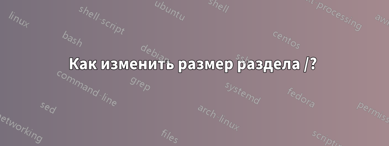 Как изменить размер раздела /?