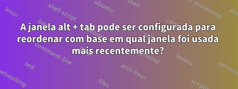 A janela alt + tab pode ser configurada para reordenar com base em qual janela foi usada mais recentemente?