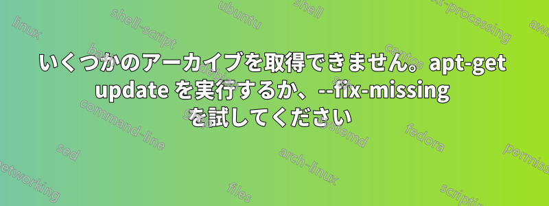 いくつかのアーカイブを取得できません。apt-get update を実行するか、--fix-missing を試してください 