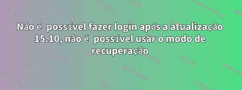 Não é possível fazer login após a atualização 15.10, não é possível usar o modo de recuperação