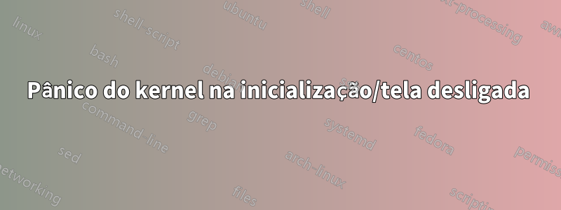 Pânico do kernel na inicialização/tela desligada