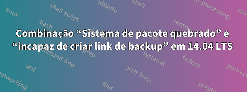 Combinação “Sistema de pacote quebrado” e “incapaz de criar link de backup” em 14.04 LTS