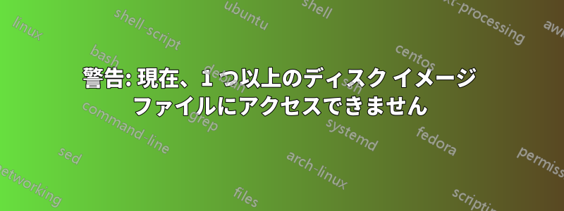 警告: 現在、1 つ以上のディスク イメージ ファイルにアクセスできません