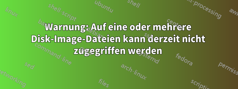 Warnung: Auf eine oder mehrere Disk-Image-Dateien kann derzeit nicht zugegriffen werden