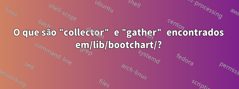 O que são "collector" e "gather" encontrados em/lib/bootchart/?