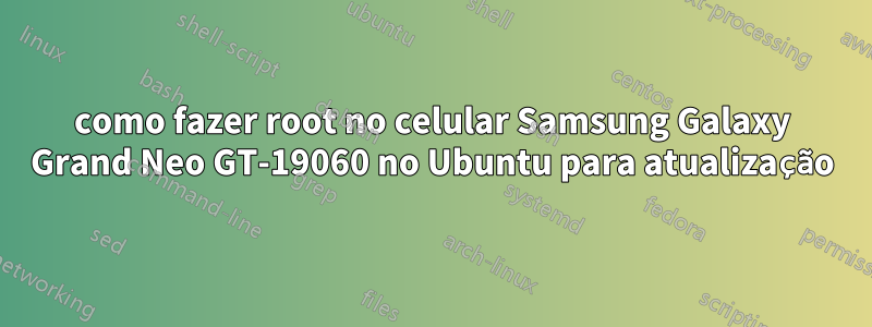 como fazer root no celular Samsung Galaxy Grand Neo GT-19060 no Ubuntu para atualização