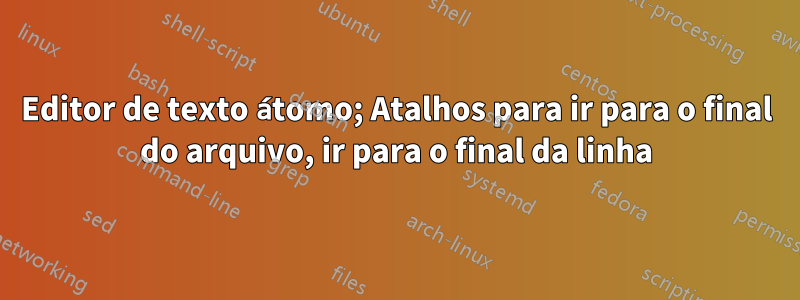 Editor de texto átomo; Atalhos para ir para o final do arquivo, ir para o final da linha