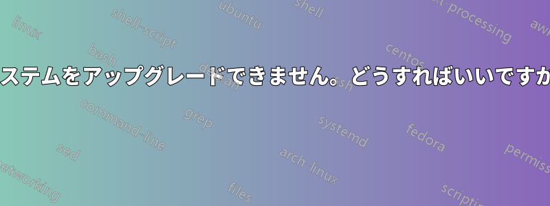 システムをアップグレードできません。どうすればいいですか? 