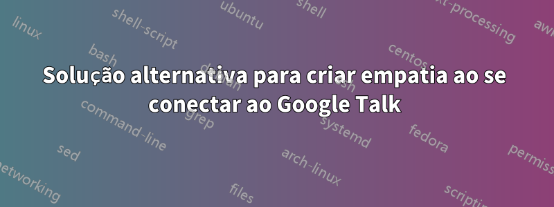 Solução alternativa para criar empatia ao se conectar ao Google Talk