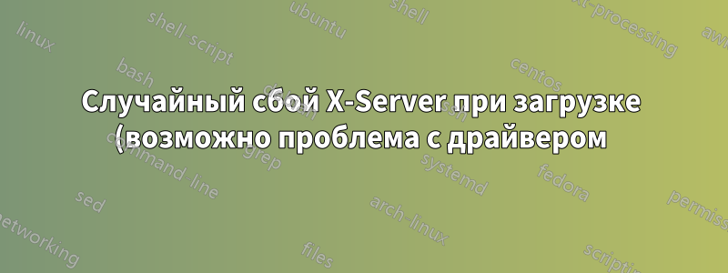 Случайный сбой X-Server при загрузке (возможно проблема с драйвером)