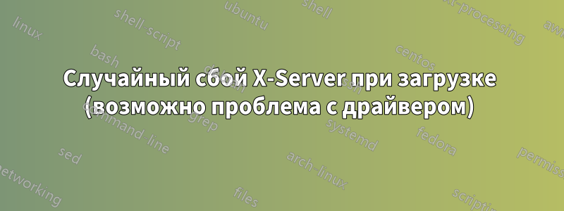 Случайный сбой X-Server при загрузке (возможно проблема с драйвером)